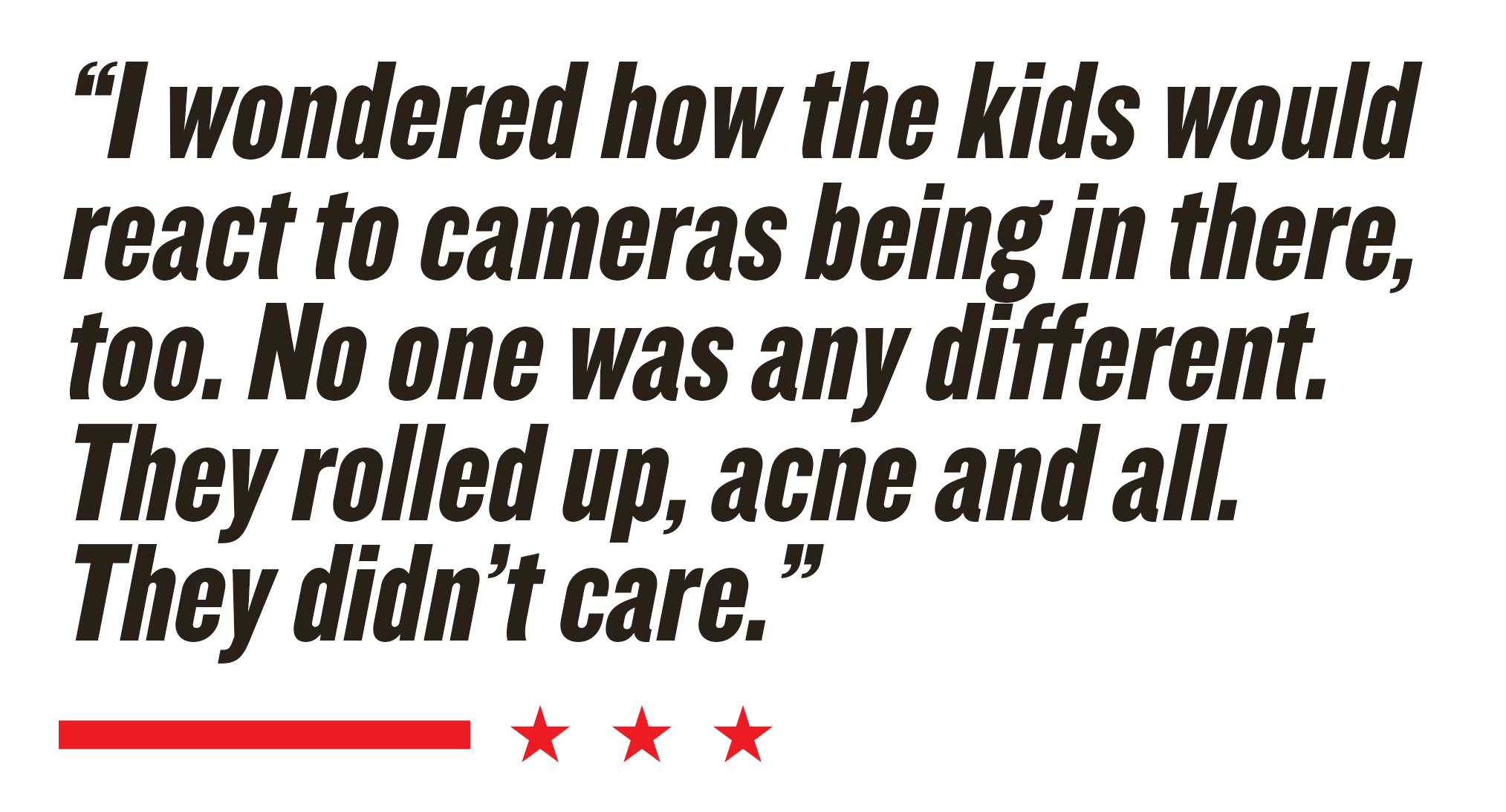 “I wondered how the kids would react to cameras being in there, too. No one was any different. They rolled up, acne and all. They didn’t care.” 
