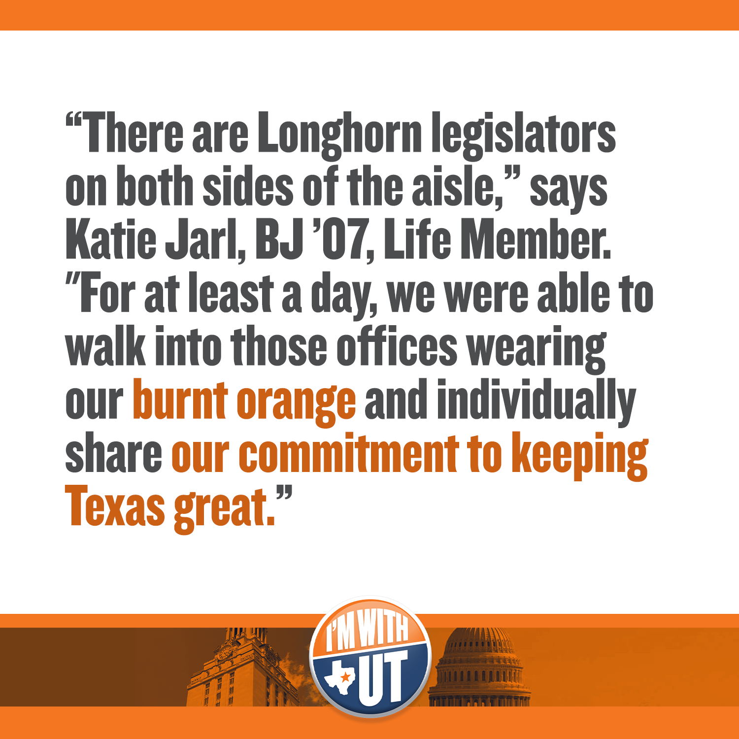 “There are Longhorn legislators on both sides of the aisle,” says Katie Jarl, BJ ’07, Life Member. &quot;For at least a day, we were able to walk into those offices wearing our burnt orange and individually share our commitment to keeping Texas great.”