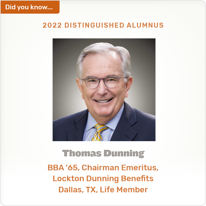 Did you know. 2022 DISTINGUISHED ALUMNUS Thomas Dunning BBA'65, Chairman Emeritus, Lockton Dunning Benefits Dallas, TX, Life Member