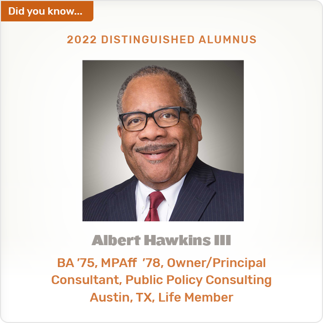 Did you know. 2022 DISTINGUISHED ALUMNUS Albert Hawkins III BA '75, MPAff '78, Owner/Principal Consultant, Public Policy Consulting Austin, TX, Life Member
