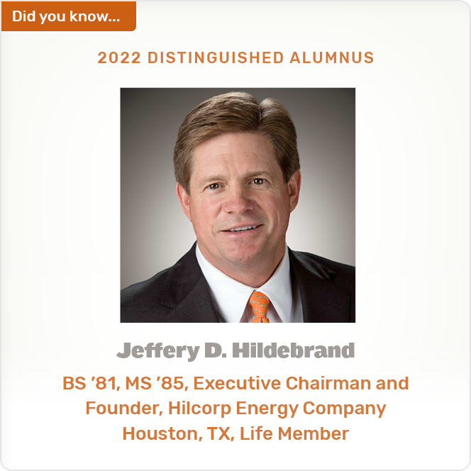 Did you know. 2022 DISTINGUISHED ALUMNUS Jeffery D. Hildebrand BS '81, MS '85, Executive Chairman and Founder, Hilcorp Energy Company Houston, TX, Life Member