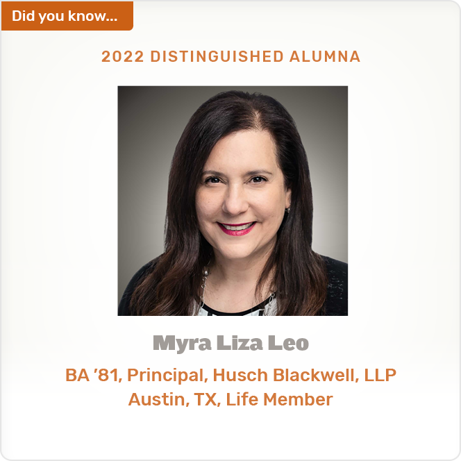 Did you know. 2022 DISTINGUISHED ALUMNA Myra Liza Leo BA '81, Principal, Husch Blackwell, LLP Austin, TX, Life Member