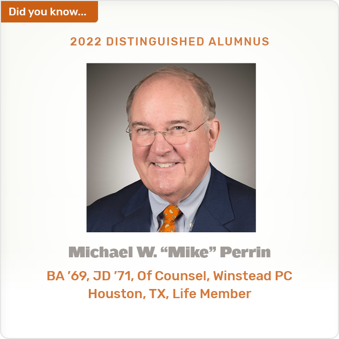 Did you know. 2022 DISTINGUISHED ALUMNUS Michael W. &quot;Mike&quot; Perrin BA '69, JD '71, Of Counsel, Winstead PC Houston, TX, Life Member