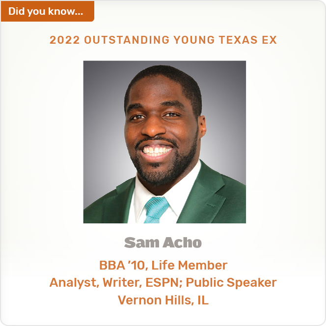Did you know. 2022 OUTSTANDING YOUNG TEXAS EX Sam Acho BBA '10, Life Member Analyst, Writer, ESPN; Public Speaker Vernon Hills, IL
