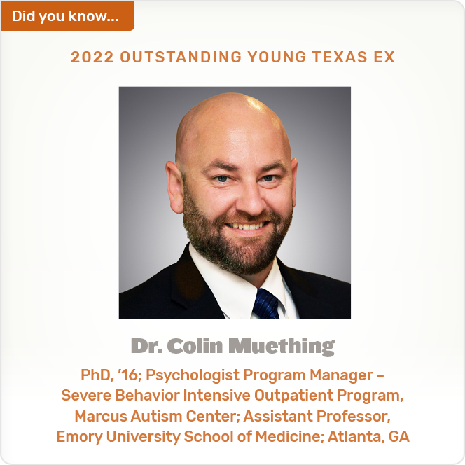 Did you know. 2022 OUTSTANDING YOUNG TEXAS EX Dr. Colin Muething PhD, '16; Psychologist Program Manager - Severe Behavior Intensive Outpatient Program, Marcus Autism Center; Assistant Professor, Emory University School of Medicine; Atlanta, GA
