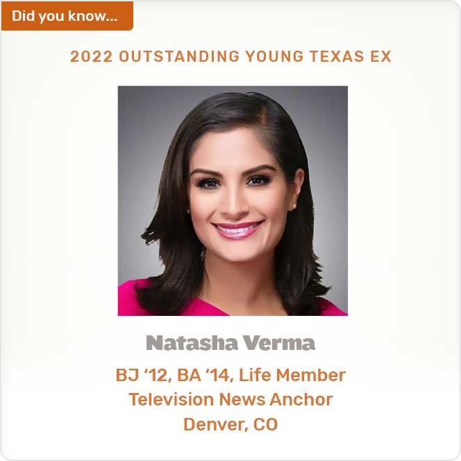 Did you know. 2022 OUTSTANDING YOUNG TEXAS EX Natasha Verma BJ '12, BA '14, Life Member Television News Anchor Denver, CO